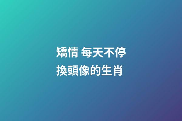矯情 每天不停換頭像的生肖